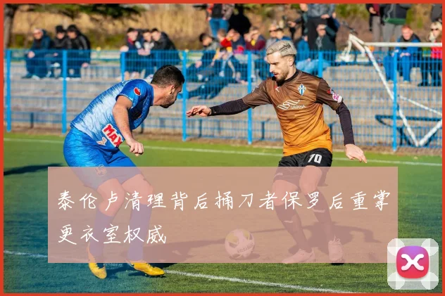 泰伦卢清理背后捅刀者保罗后重掌更衣室权威