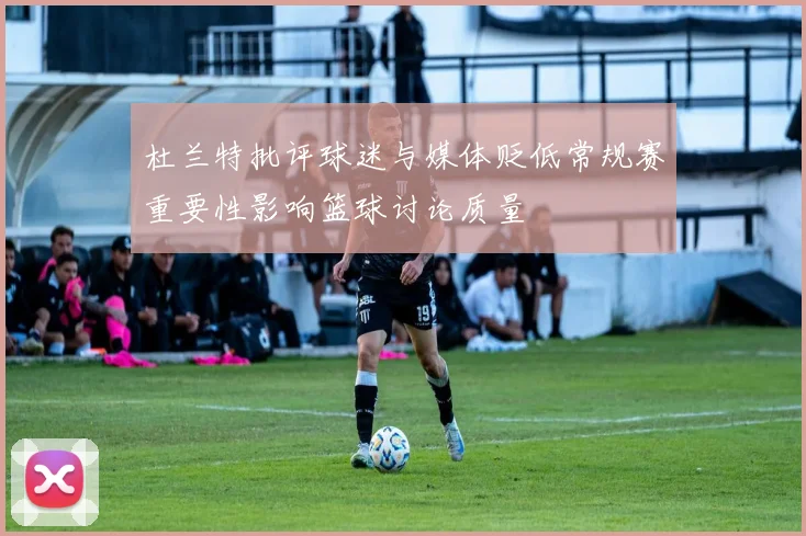 杜兰特批评球迷与媒体贬低常规赛重要性影响篮球讨论质量
