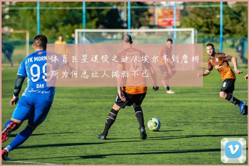 体育巨星退役之谜从埃尔韦到詹姆斯为何总让人揣测不已