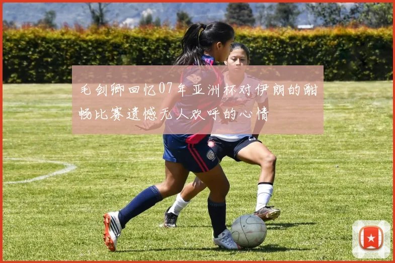 毛剑卿回忆07年亚洲杯对伊朗的酣畅比赛遗憾无人欢呼的心情