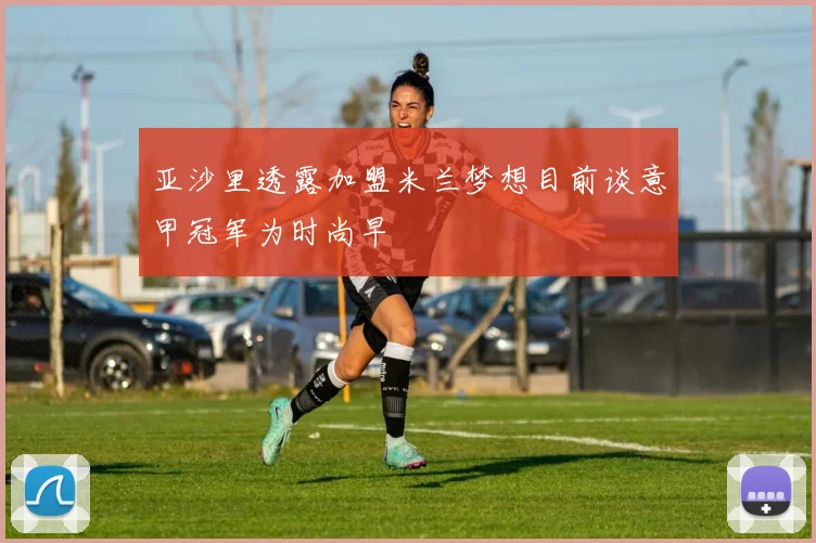 亚沙里透露加盟米兰梦想目前谈意甲冠军为时尚早
