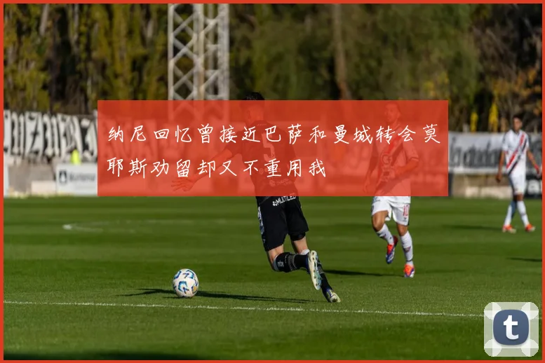 纳尼回忆曾接近巴萨和曼城转会莫耶斯劝留却又不重用我
