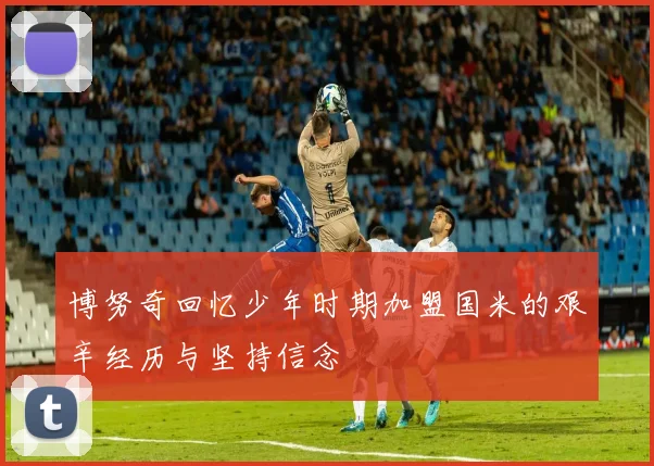 博努奇回忆少年时期加盟国米的艰辛经历与坚持信念