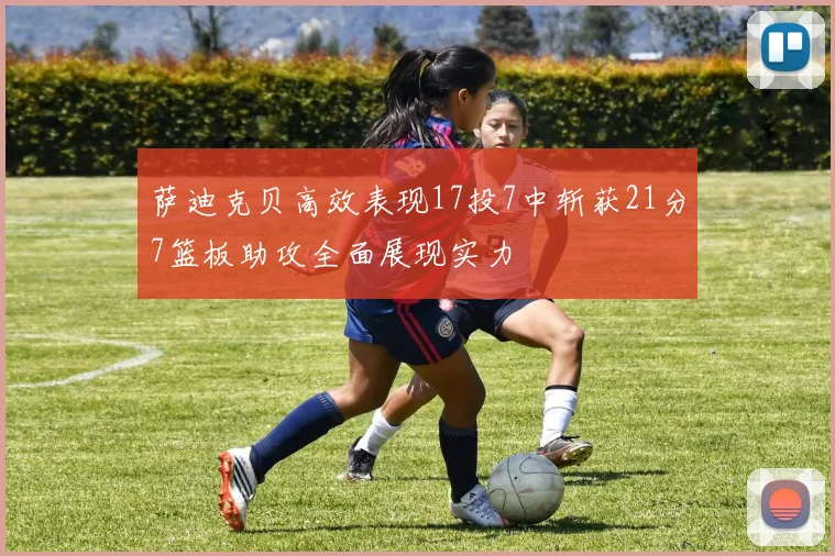 萨迪克贝高效表现17投7中斩获21分7篮板助攻全面展现实力