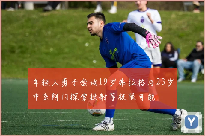 年轻人勇于尝试19岁弗拉格与23岁申京阿门探索投射等极限可能