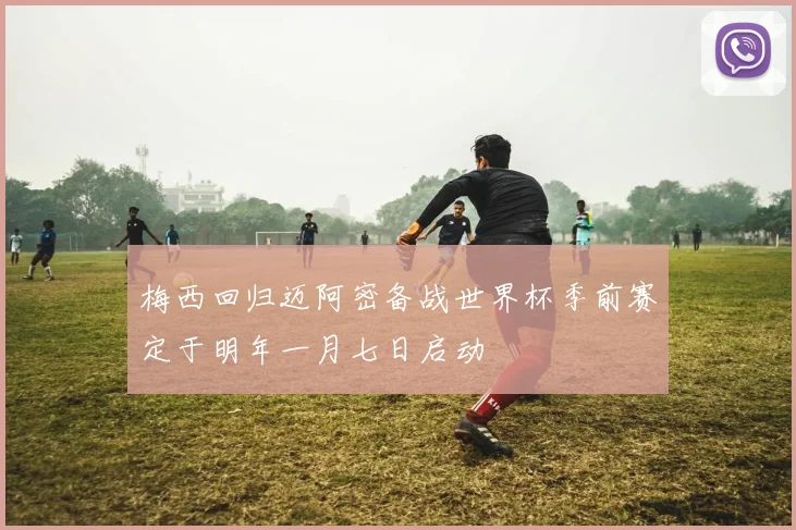 梅西回归迈阿密备战世界杯季前赛定于明年一月七日启动