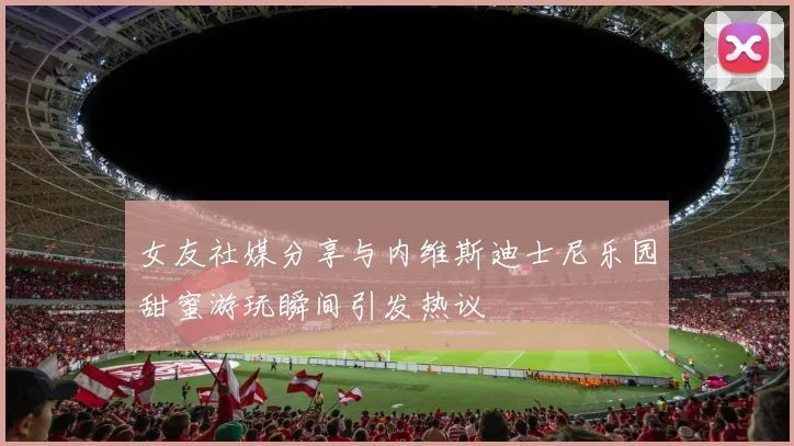 女友社媒分享与内维斯迪士尼乐园甜蜜游玩瞬间引发热议