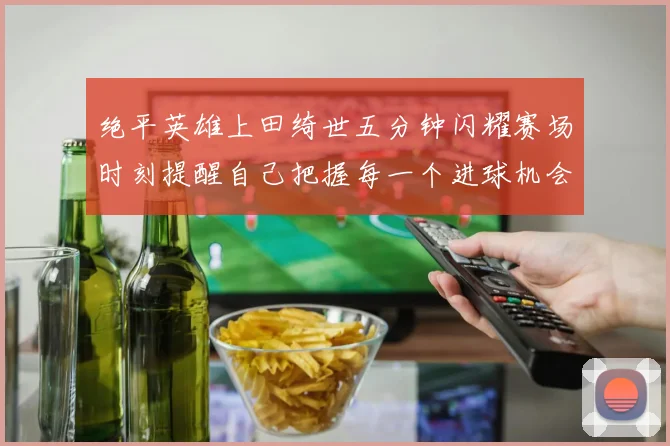 绝平英雄上田绮世五分钟闪耀赛场时刻提醒自己把握每一个进球机会