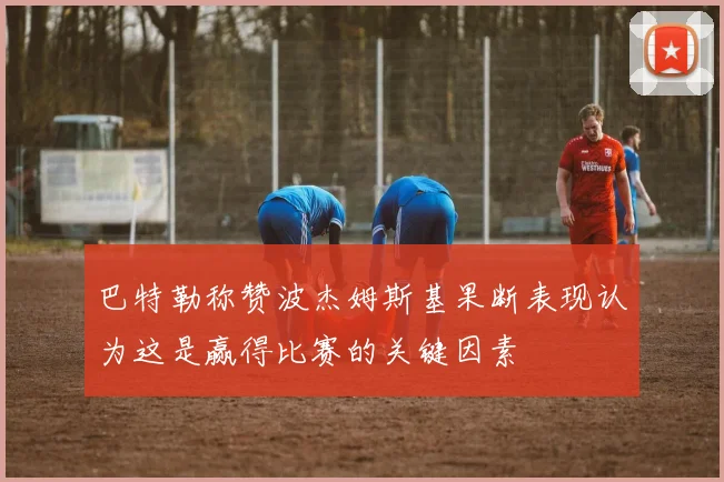 巴特勒称赞波杰姆斯基果断表现认为这是赢得比赛的关键因素