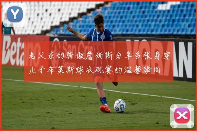 老父亲的骄傲詹姆斯分享多张身穿儿子布莱斯球衣观赛的温馨瞬间