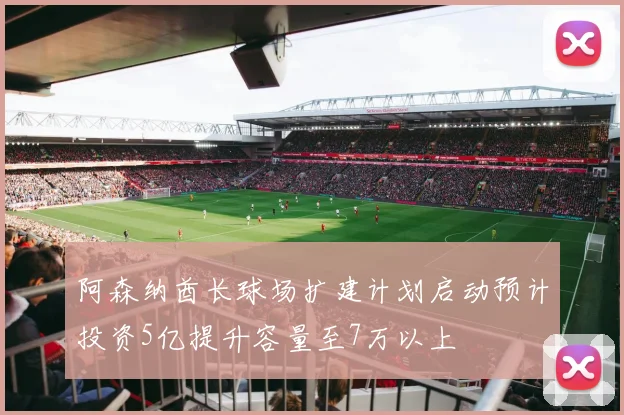 阿森纳酋长球场扩建计划启动预计投资5亿提升容量至7万以上