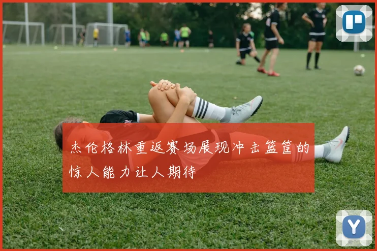 杰伦格林重返赛场展现冲击篮筐的惊人能力让人期待