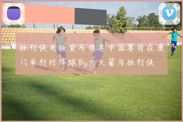 独行侠老板宣布明年中国赛将在澳门举行对阵球队为火箭与独行侠