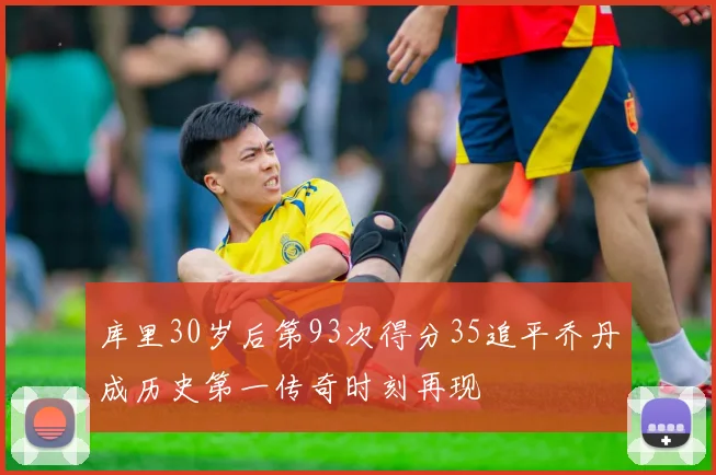 库里30岁后第93次得分35追平乔丹成历史第一传奇时刻再现
