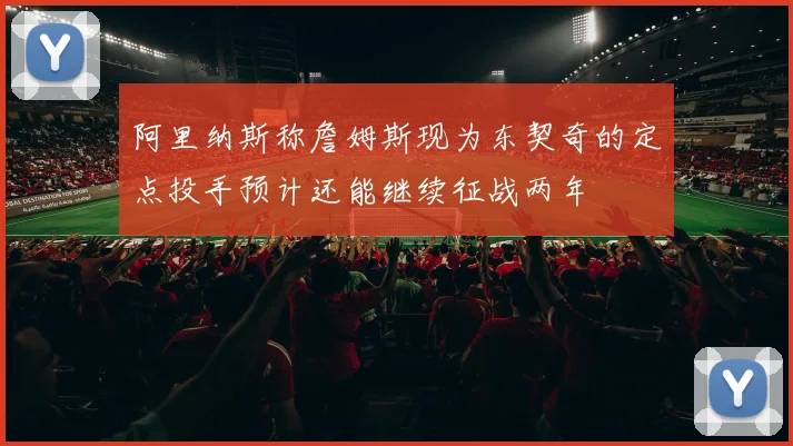 阿里纳斯称詹姆斯现为东契奇的定点投手预计还能继续征战两年