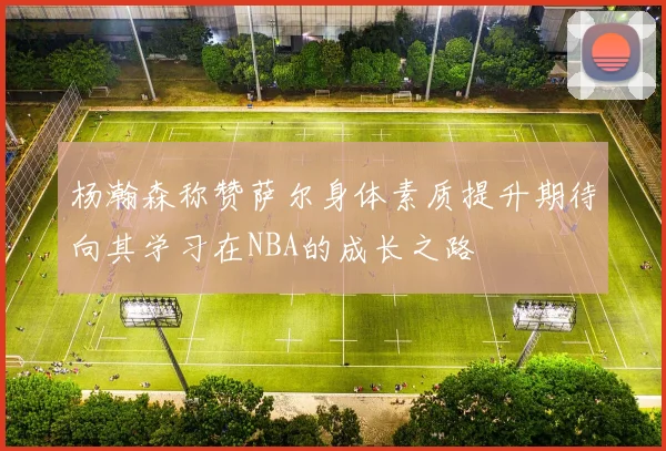 杨瀚森称赞萨尔身体素质提升期待向其学习在NBA的成长之路