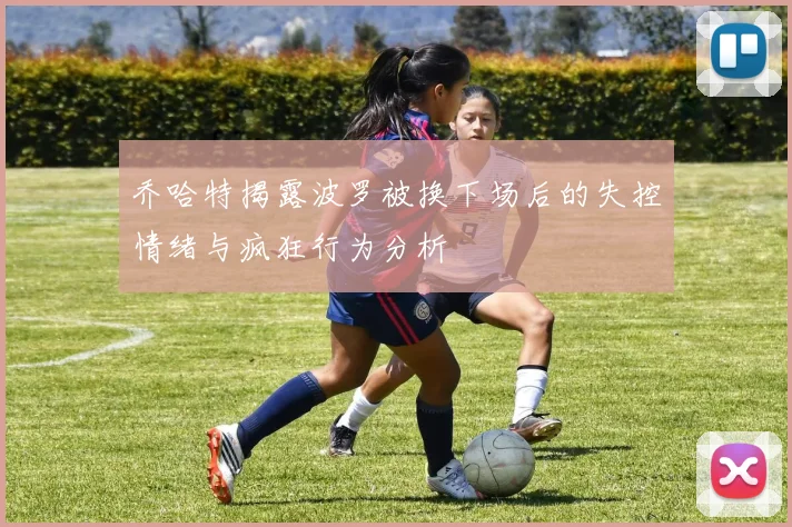 乔哈特揭露波罗被换下场后的失控情绪与疯狂行为分析