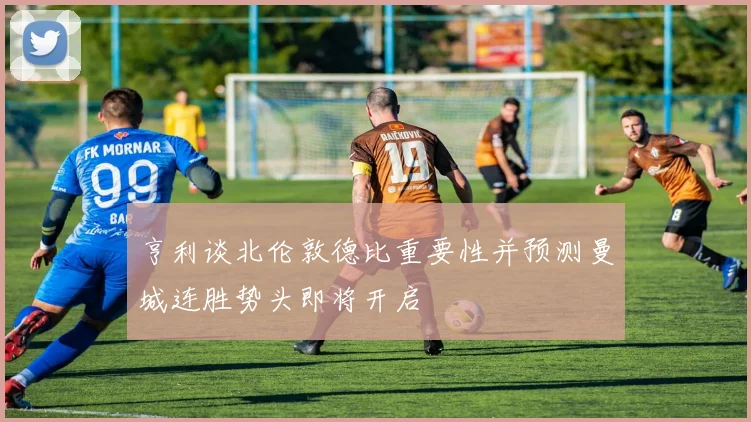 亨利谈北伦敦德比重要性并预测曼城连胜势头即将开启