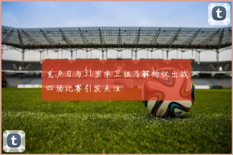 克卢日与31岁中卫祖马解约仅出战四场比赛引发关注
