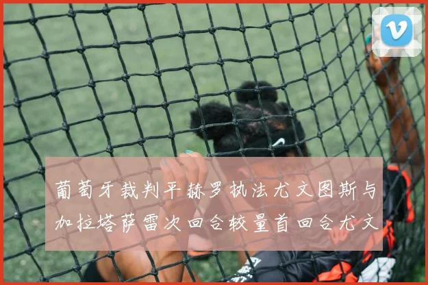 葡萄牙裁判平赫罗执法尤文图斯与加拉塔萨雷次回合较量首回合尤文惨败