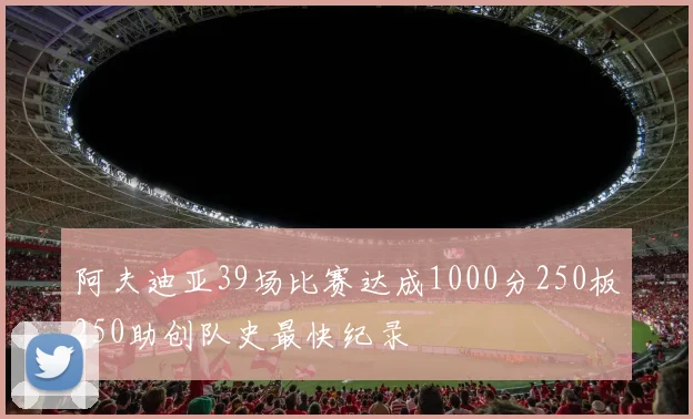 阿夫迪亚39场比赛达成1000分250板250助创队史最快纪录