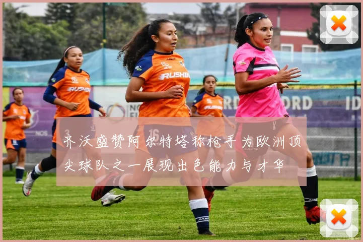 齐沃盛赞阿尔特塔称枪手为欧洲顶尖球队之一展现出色能力与才华