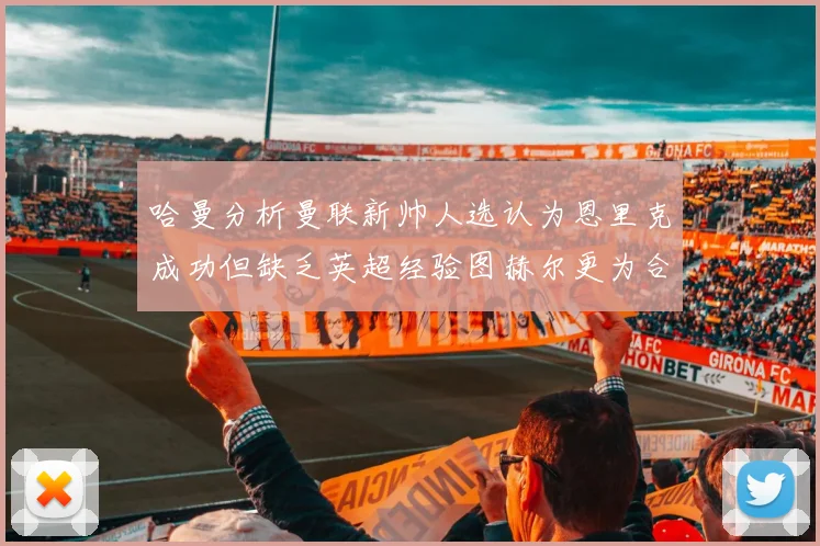 哈曼分析曼联新帅人选认为恩里克成功但缺乏英超经验图赫尔更为合适