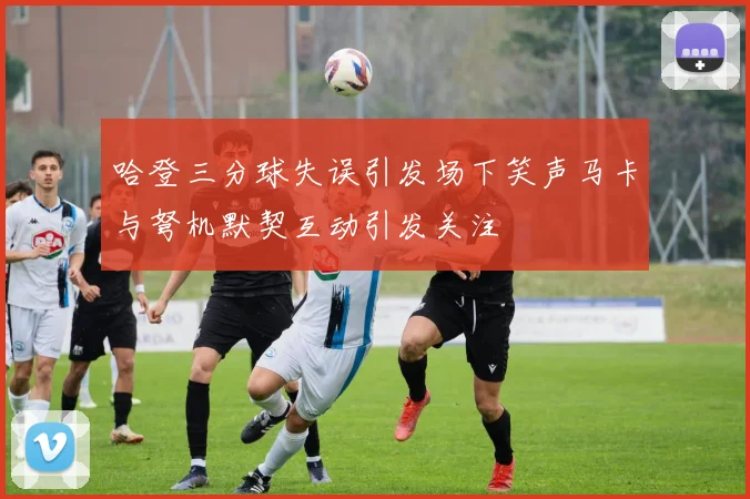 哈登三分球失误引发场下笑声马卡与弩机默契互动引发关注