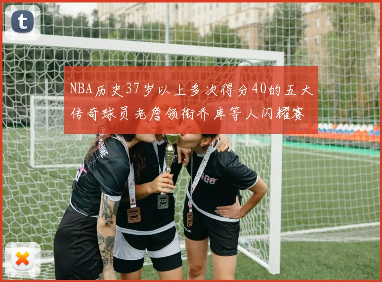 NBA历史37岁以上多次得分40的五大传奇球员老詹领衔乔库等人闪耀赛场