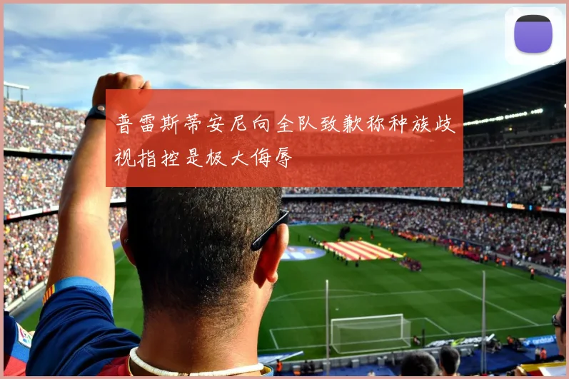 普雷斯蒂安尼向全队致歉称种族歧视指控是极大侮辱