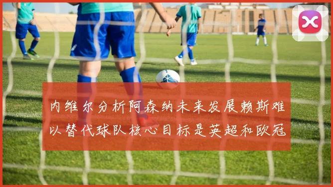 内维尔分析阿森纳未来发展赖斯难以替代球队核心目标是英超和欧冠
