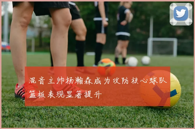 混音主帅杨瀚森成为攻防核心球队篮板表现显著提升